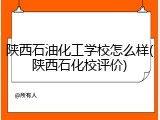 陕西石油化工学校怎么样(陕西石化校评价)