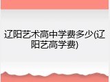 辽阳艺术高中学费多少(辽阳艺高学费)