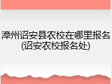 漳州诏安县农校在哪里报名(诏安农校报名处)