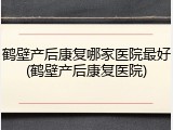 鹤壁产后康复哪家医院最好(鹤壁产后康复医院)