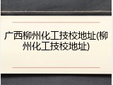 广西柳州化工技校地址(柳州化工技校地址)
