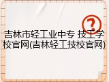 吉林市轻工业中专 技工学校官网(吉林轻工技校官网)