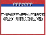 广州宠物护理专业的职校有哪些(广州职校宠物护理)