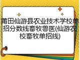莆田仙游县农业技术学校单招分数线畜牧兽医(仙游农校畜牧单招线)