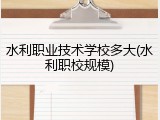 水利职业技术学校多大(水利职校规模)