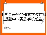 中国最豪华的贵族学校在哪里建(中国贵族学校位置)