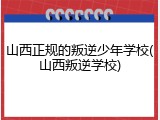 山西正规的叛逆少年学校(山西叛逆学校)