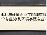 水利与环境职业学院都有哪个专业(水利环境学院专业)
