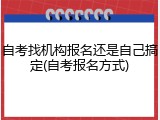 自考找机构报名还是自己搞定(自考报名方式)