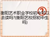 衡阳艺术职业学校初中可以去读吗?(衡阳艺校招初中生吗)