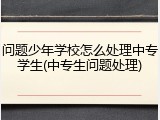 问题少年学校怎么处理中专学生(中专生问题处理)