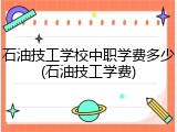 石油技工学校中职学费多少(石油技工学费)