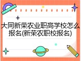 大同新荣农业职高学校怎么报名(新荣农职校报名)