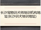 长沙宠物训犬师培训机构地址(长沙训犬培训地址)