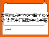 太原市叛逆学校中职学费多少(太原中职叛逆学校学费)