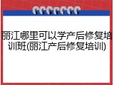 丽江哪里可以学产后修复培训班(丽江产后修复培训)
