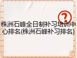 株洲石峰全日制补习培训中心排名(株洲石峰补习排名)