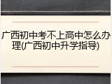 广西初中考不上高中怎么办理(广西初中升学指导)