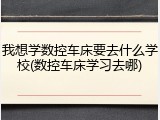 我想学数控车床要去什么学校(数控车床学习去哪)