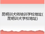 昆明训犬师培训学校地址(昆明训犬学校地址)