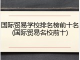 国际贸易学校排名榜前十名(国际贸易名校前十)