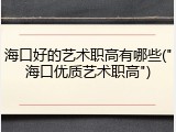 海口好的艺术职高有哪些("海口优质艺术职高")