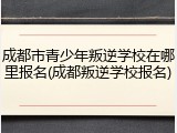 成都市青少年叛逆学校在哪里报名(成都叛逆学校报名)