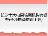 长沙十大电商培训机构有哪些(长沙电商培训十强)