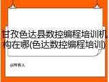 甘孜色达县数控编程培训机构在哪(色达数控编程培训)