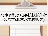 北京水利水电学校校长叫什么名字(北京水电校长名)