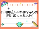 石油类成人本科哪个学校好(石油成人本科名校)