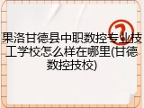 果洛甘德县中职数控专业技工学校怎么样在哪里(甘德数控技校)