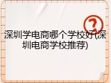 深圳学电商哪个学校好(深圳电商学校推荐)