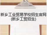 新乡工业贸易学校招生官网(新乡工贸招生)