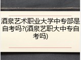 酒泉艺术职业大学中专部是自考吗?(酒泉艺职大中专自考吗)