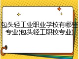 包头轻工业职业学校有哪些专业(包头轻工职校专业)