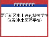 两江新区水土医药科技学校位置(水土医药学校)