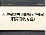 职校宠物专业职高能报吗(职高宠物专业)