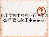 化工学校中专专业石油学怎么样(石油化工中专专业)