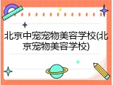 北京中宠宠物美容学校(北京宠物美容学校)