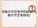 乌鲁木齐艺考学校排名(乌鲁木齐艺考排名)