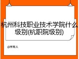 杭州科技职业技术学院什么级别(杭职院级别)