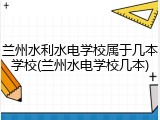 兰州水利水电学校属于几本学校(兰州水电学校几本)
