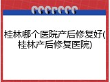 桂林哪个医院产后修复好(桂林产后修复医院)