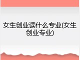女生创业读什么专业(女生创业专业)