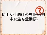 初中女生选什么专业好(初中女生专业推荐)
