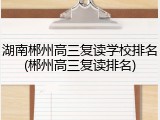 湖南郴州高三复读学校排名(郴州高三复读排名)