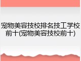 宠物美容技校排名技工学校前十(宠物美容技校前十)