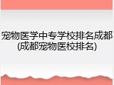 宠物医学中专学校排名成都(成都宠物医校排名)