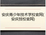 安庆青少年技术学校官网(安庆技校官网)